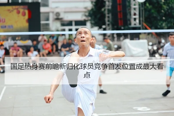 国足热身赛前瞻新归化球员竞争首发位置成最大看点